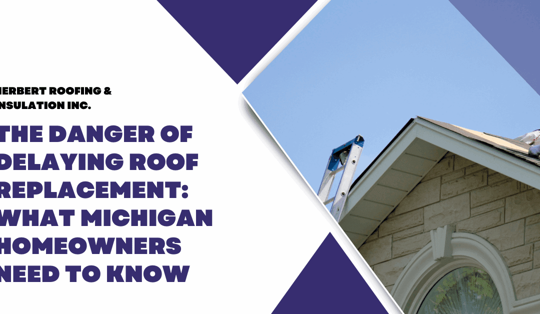 The Danger of Delaying Roof Replacement: What Michigan Homeowners Need to Know